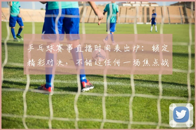 乒乓球赛事直播时间表出炉:锁定精彩对决,不错过任何一场焦点战