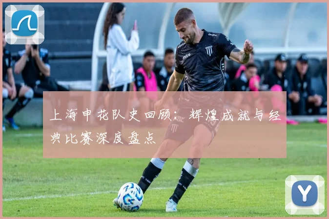 上海申花队史回顾：辉煌成就与经典比赛深度盘点