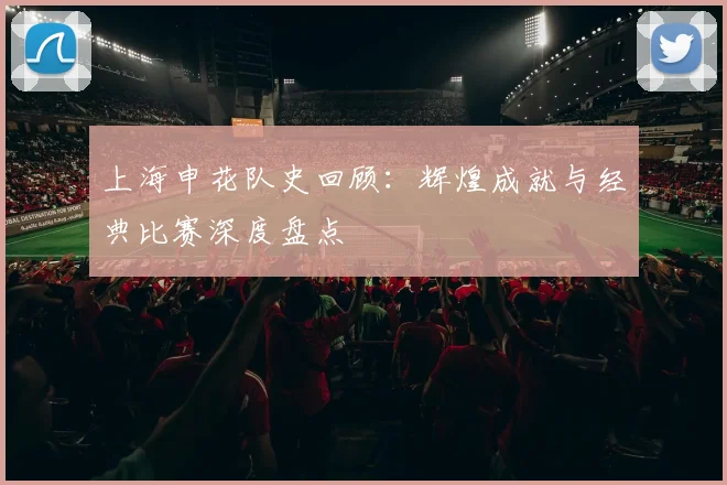上海申花队史回顾：辉煌成就与经典比赛深度盘点