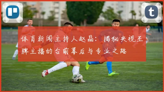 体育新闻主持人赵晶:揭秘央视王牌主播的台前幕后与专业之路