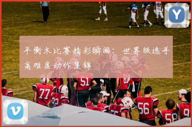 平衡木比赛精彩瞬间:世界级选手高难度动作集锦
