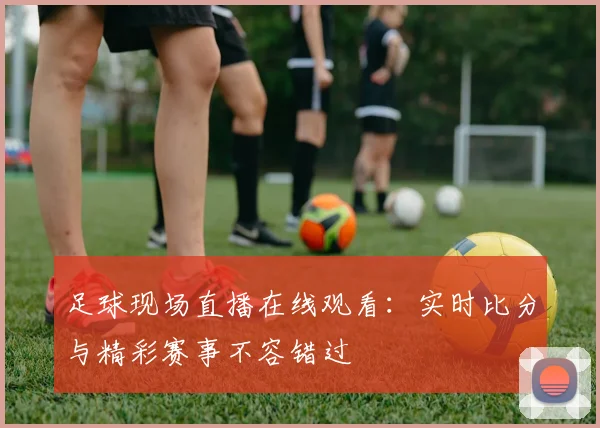 足球现场直播在线观看：实时比分与精彩赛事不容错过