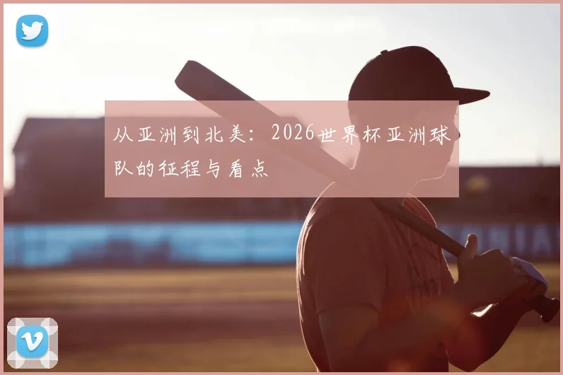 从亚洲到北美：2026世界杯亚洲球队的征程与看点