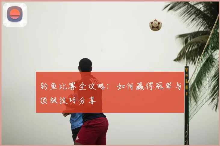 钓鱼比赛全攻略：如何赢得冠军与顶级技巧分享