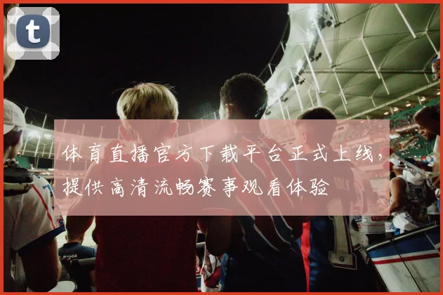 体育直播官方下载平台正式上线，提供高清流畅赛事观看体验