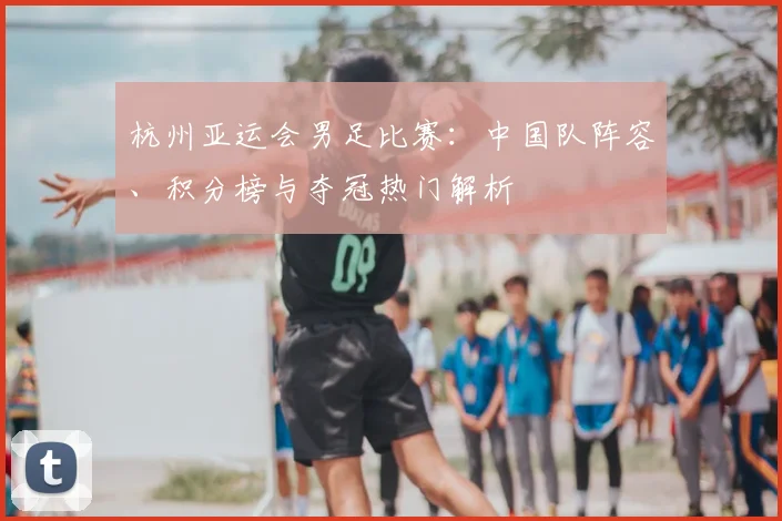 杭州亚运会男足比赛:中国队阵容、积分榜与夺冠热门解析