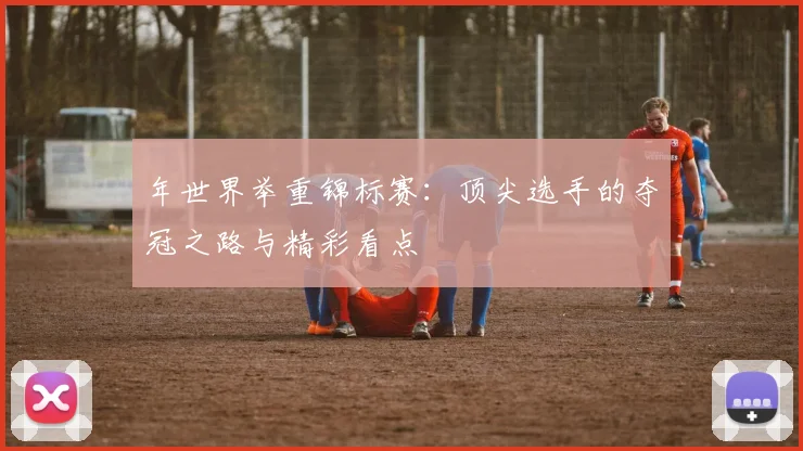 年世界举重锦标赛：顶尖选手的夺冠之路与精彩看点
