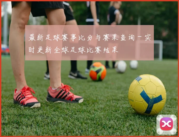 最新足球赛事比分与赛果查询 - 实时更新全球足球比赛结果
